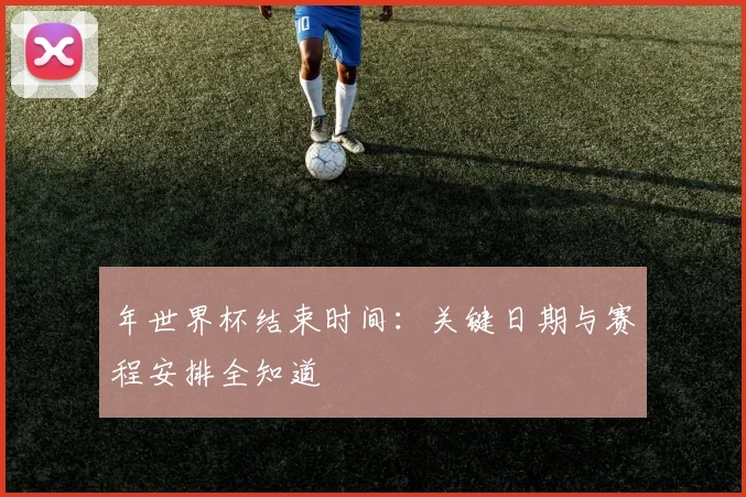 年世界杯结束时间：关键日期与赛程安排全知道