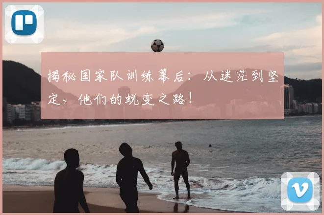 揭秘国家队训练幕后：从迷茫到坚定，他们的蜕变之路！