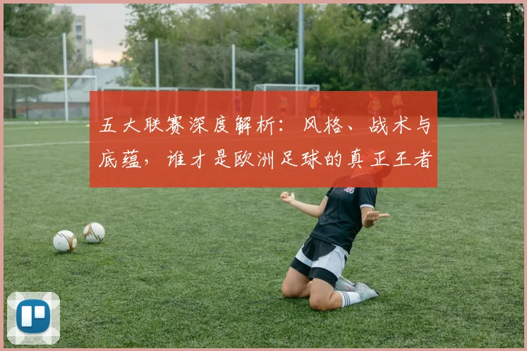 五大联赛深度解析:风格、战术与底蕴,谁才是欧洲足球的真正王者?