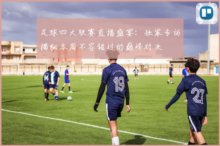 足球四大联赛直播盛宴：独家专访揭秘本周不容错过的巅峰对决