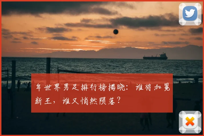 年世界男足排行榜揭晓：谁将加冕新王，谁又悄然陨落？