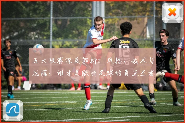 五大联赛深度解析：风格、战术与底蕴，谁才是欧洲足球的真正王者？