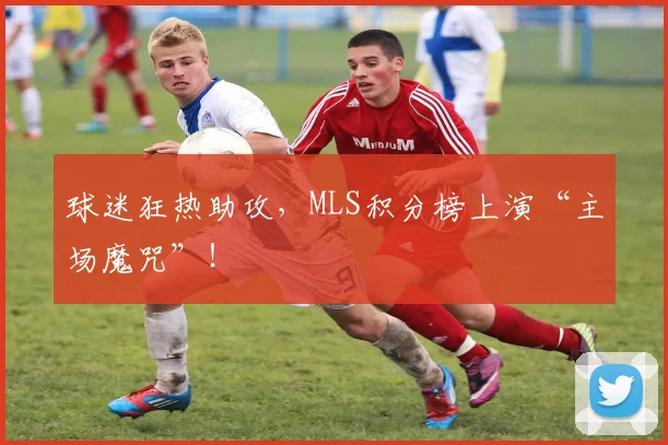 球迷狂热助攻，MLS积分榜上演“主场魔咒”！