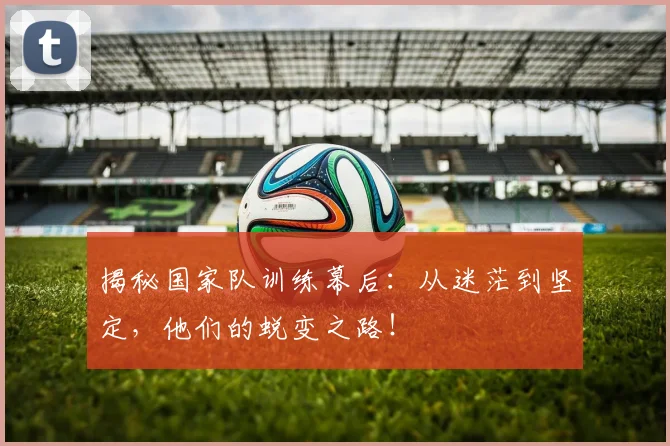 揭秘国家队训练幕后：从迷茫到坚定，他们的蜕变之路！